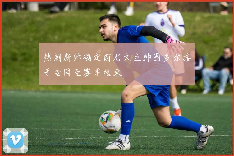 热刺新帅确定前尤文主帅图多尔接手合同至赛季结束
