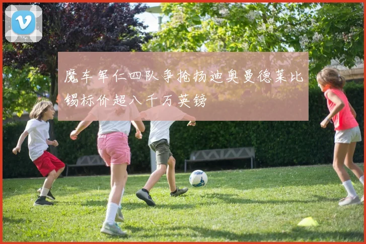 魔车军仁四队争抢扬迪奥曼德莱比锡标价超八千万英镑