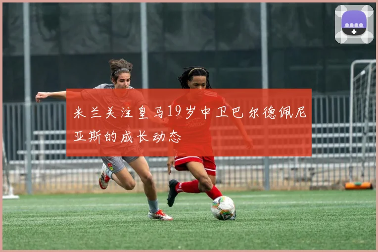 米兰关注皇马19岁中卫巴尔德佩尼亚斯的成长动态