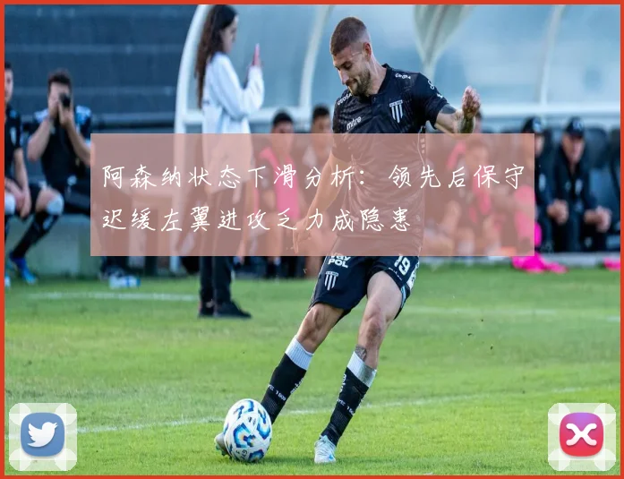 阿森纳状态下滑分析：领先后保守迟缓左翼进攻乏力成隐患