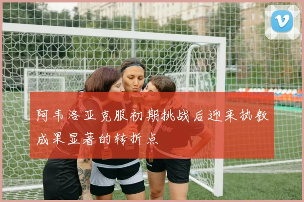 阿韦洛亚克服初期挑战后迎来执教成果显著的转折点