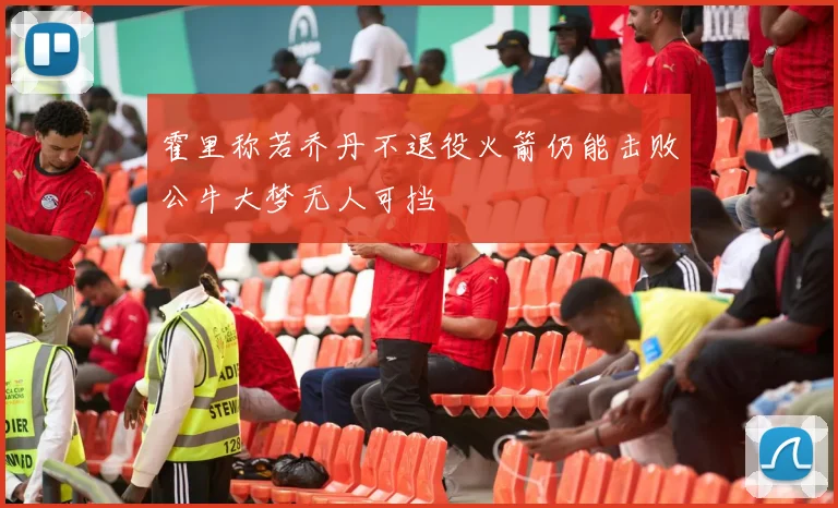 霍里称若乔丹不退役火箭仍能击败公牛大梦无人可挡