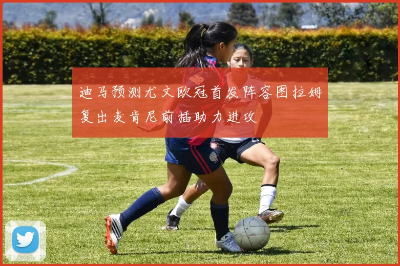 迪马预测尤文欧冠首发阵容图拉姆复出麦肯尼前插助力进攻