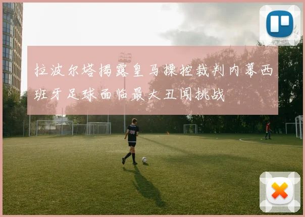 拉波尔塔揭露皇马操控裁判内幕西班牙足球面临最大丑闻挑战