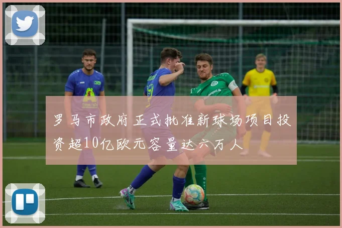 罗马市政府正式批准新球场项目投资超10亿欧元容量达六万人