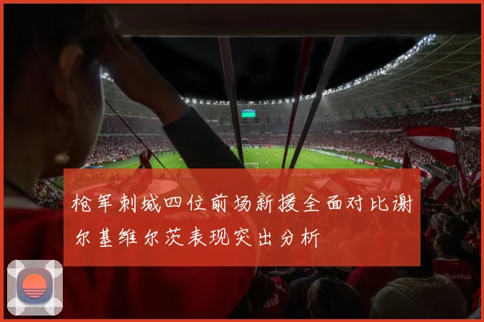 枪军刺城四位前场新援全面对比谢尔基维尔茨表现突出分析