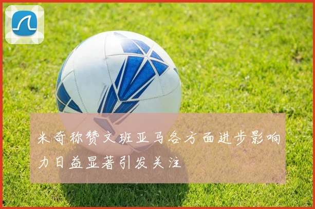 米奇称赞文班亚马各方面进步影响力日益显著引发关注