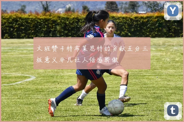 文班赞卡特布莱恩特的贡献五分三板意义非凡让人倍感骄傲