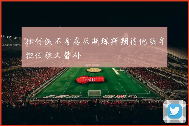 独行侠不考虑买断琼斯期待他明年担任欧文替补