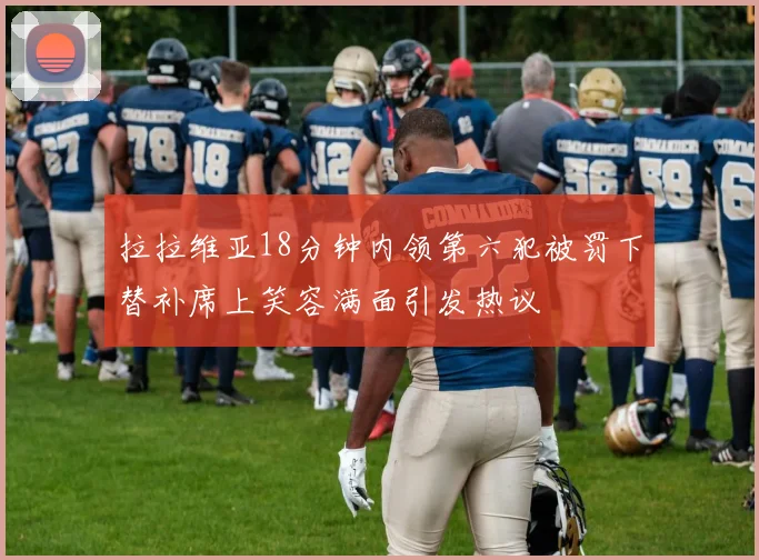 拉拉维亚18分钟内领第六犯被罚下替补席上笑容满面引发热议