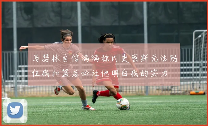 马瑟林自信满满称内史密斯无法防住我扣篮后必让他明白我的实力