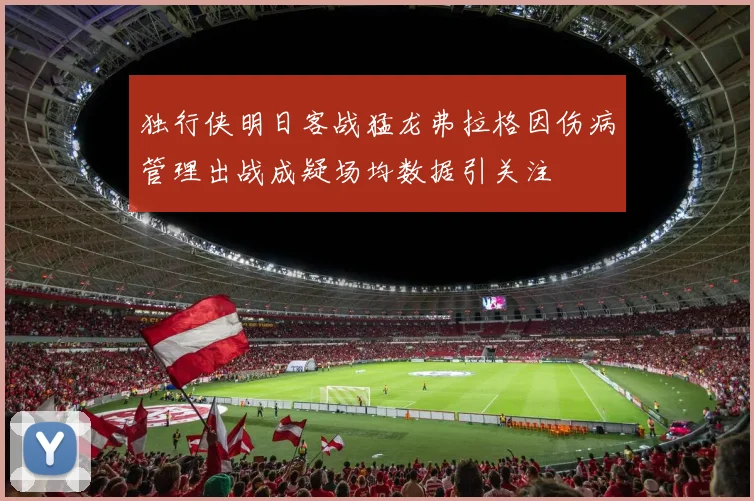 独行侠明日客战猛龙弗拉格因伤病管理出战成疑场均数据引关注