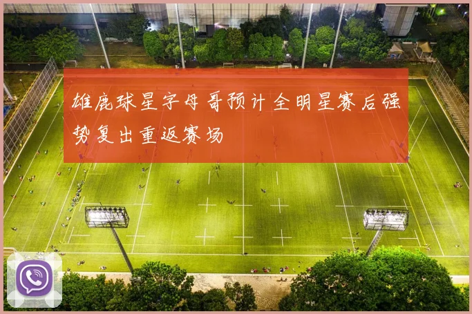 雄鹿球星字母哥预计全明星赛后强势复出重返赛场